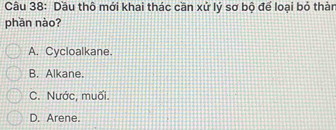 Dầu thô mới khai thác cần xử lý sơ bộ để loại bỏ thàn
phần nào?
A. Cycloalkane.
B. Alkane.
C. Nước, muối.
D. Arene.