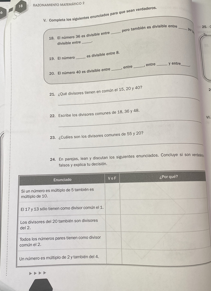 RAZONAMIENTO MATEMÁTICO 2 
6 
V. Completa los siguientes enunciados para que sean verdaderos. 
por ta 
18. El número 36 es divisible entre _pero también es divisible entre _ 25.  
divisible entre _. 
19. El número _es divisible entre 8. 
20. El número 40 es divisible entre _, entre _, entre _y entre_ 
_ 
21. ¿Qué divisores tienen en común el 15, 20 y 40? 
2 
_ 
22. Escribe los divisores comunes de 18, 36 y 48. 
VI. 
23. ¿Cuáles son los divisores comunes de 55 y 20? 
_ 
24. En parejas, lean y discutan los siguientes enunciados. Concluye si son verdadeny 
falsos y explica tu decisión.