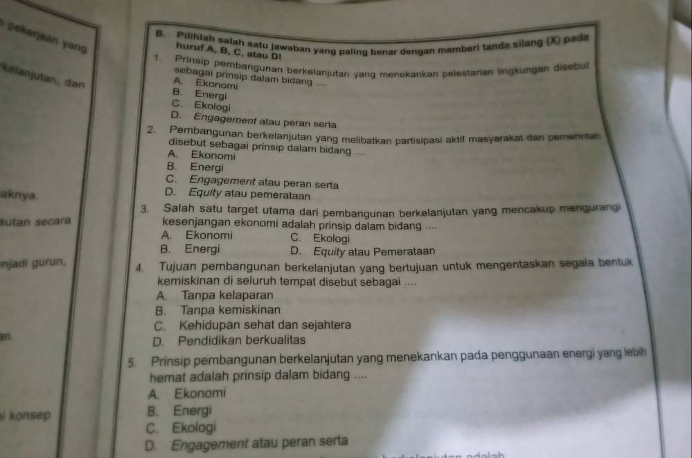 rjan yn 
B. Pilihlah salah satu jawaban yang paling benar dengan memberi tanda silang (X) pada
huruf A, B, C, atau DI
1. Prinsip pembangunan berkelanjutan yang menekankan pelestarian lingkungan disebul
kelanjutan, dan
sebagai prinsip dalam bidang .---
A. Ekonomi
B. Energi
C. Ekologi
D. Engagement atau peran serla
2. Pembangunan berkelanjutan yang melibatkan partisipasi aktif masyarakat dan pemenntah
disebut sebagai prinsip dalam bidang ....
A. Ekonomi
B. Energi
C. Engagement atau peran serta
aknya.
D. Equity atau pemerataan
3. Salah satu target utama dari pembangunan berkelanjutan yang mencakup mengurangi
autan secara kesenjangan ekonomi adalah prinsip dalam bidang ....
A. Ekonomi C. Ekologi
B. Energi D. Equity atau Pemerataan
njadi gurun, 4. Tujuan pembangunan berkelanjutan yang bertujuan untuk mengentaskan segala bentuk
kemiskinan di seluruh tempat disebut sebagai ....
A. Tanpa kelaparan
B. Tanpa kemiskinan
C. Kehidupan sehat dan sejahtera
D. Pendidikan berkualitas
5. Prinsip pembangunan berkelanjutan yang menekankan pada penggunaan energi yang lebih
hemat adalah prinsip dalam bidang ....
A. Ekonomi
i konsep B. Energi
C. Ekologi
D. Engagement atau peran serta