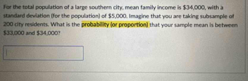 For the total population of a large southern city, mean family income is $34,000, with a 
standard deviation (for the population) of $5,000. Imagine that you are taking subsample of
200 city residents. What is the probability (or proportion) that your sample mean is between
$33,000 and $34,000?