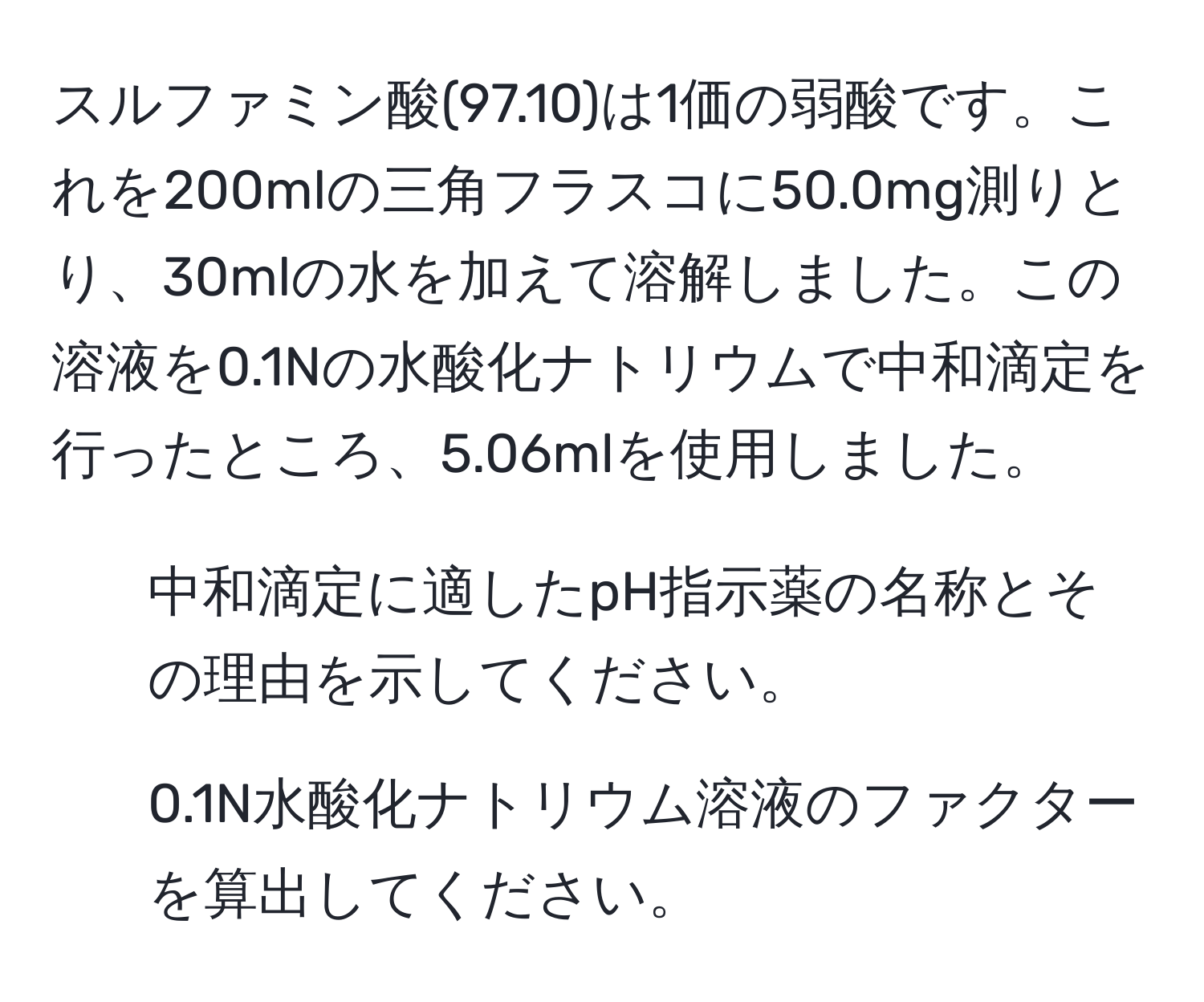 スルファミン酸(97.10)は1価の弱酸です。これを200mlの三角フラスコに50.0mg測りとり、30mlの水を加えて溶解しました。この溶液を0.1Nの水酸化ナトリウムで中和滴定を行ったところ、5.06mlを使用しました。
1) 中和滴定に適したpH指示薬の名称とその理由を示してください。
2) 0.1N水酸化ナトリウム溶液のファクターを算出してください。