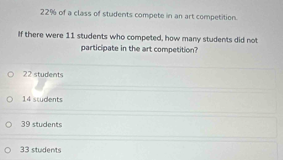 22% of a class of students compete in an art competition.
If there were 11 students who competed, how many students did not
participate in the art competition?
22 students
14 students
39 students
33 students