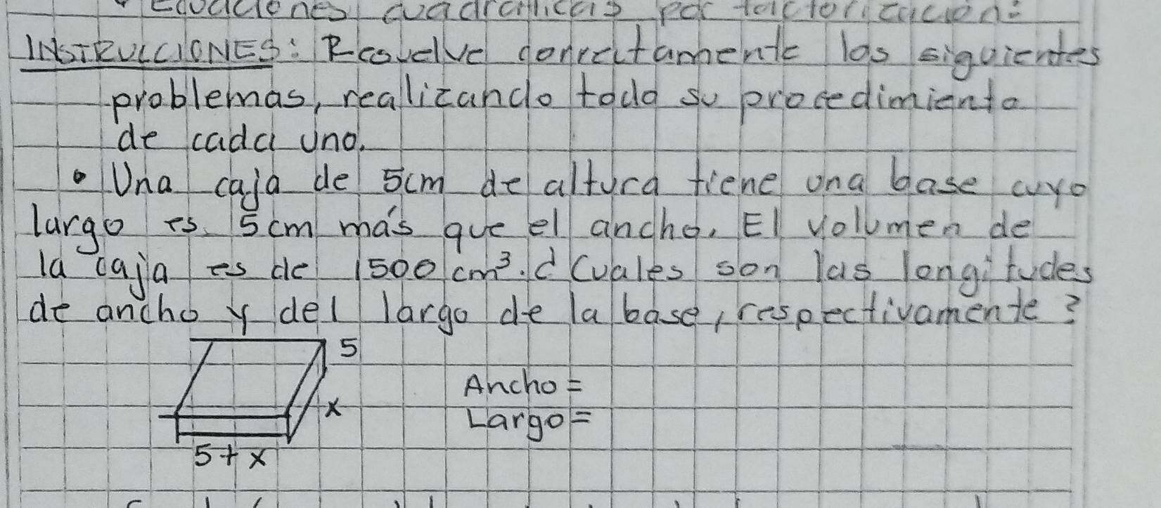 INSIEVICIONES: Rcovelve conrectaments las siquientes 
problemas, reallicando todo so procedimiento 
de cadc uno. 
Una cald de 5cm de altora fiene ona base wyo 
largo is. 5cm mas gue el ancho, EI volumen de 
la caja es de 1500cm^3 d (vales son las longitudes 
de ancho y del largo de labase, respectivamente?
5
Ancho
X
Largo=
5+ ×