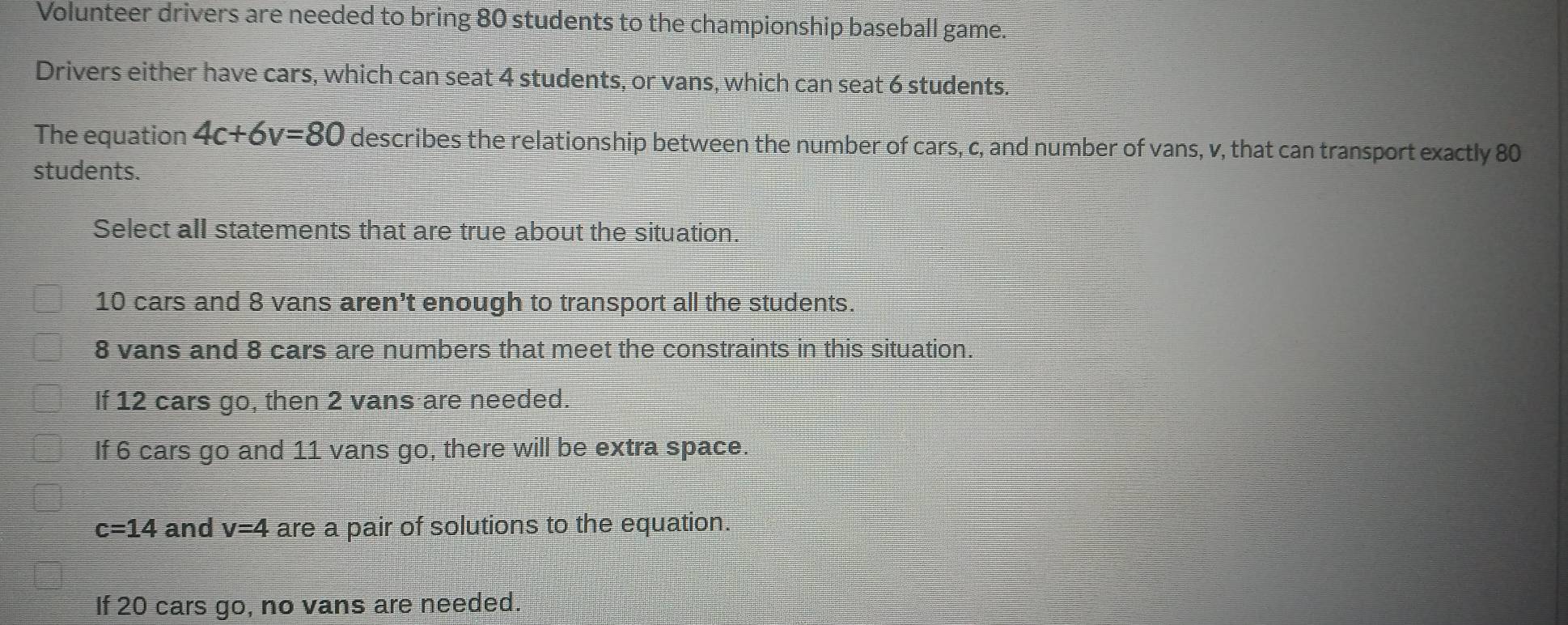 Volunteer drivers are needed to bring 80 students to the championship baseball game.
Drivers either have cars, which can seat 4 students, or vans, which can seat 6 students.
The equation 4c+6v=80 describes the relationship between the number of cars, c, and number of vans, v, that can transport exactly 80
students.
Select all statements that are true about the situation.
10 cars and 8 vans aren’t enough to transport all the students.
8 vans and 8 cars are numbers that meet the constraints in this situation.
If 12 cars go, then 2 vans are needed.
If 6 cars go and 11 vans go, there will be extra space.
c=14 and v=4 are a pair of solutions to the equation.
If 20 cars go, no vans are needed.