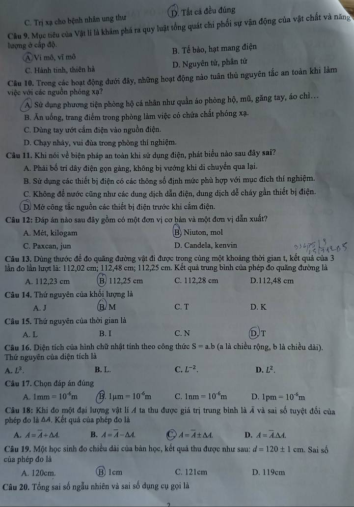 C. Trị xạ cho bệnh nhân ung thư D. Tất cả đều đúng
Câu 9. Mục tiêu của Vật lí là khám phá ra quy luật tổng quát chỉ phối sự vận động của vật chất và năng
lượng ở cấp độ.
A Vi mô, vĩ mô B. Tế bào, hạt mang điện
C. Hành tinh, thiên hà D. Nguyên tử, phân tử
Câu 10. Trong các hoạt động dưới đây, những hoạt động nào tuân thủ nguyên tắc an toàn khi làm
việc với các nguồn phóng xạ?
A. Sử dụng phương tiện phòng hộ cá nhân như quần áo phòng hộ, mũ, găng tay, áo chì...
B. Ăn uống, trang điểm trong phòng làm việc có chứa chất phóng xạ.
C. Dùng tay ướt cắm điện vào nguồn điện.
D. Chạy nhảy, vui đùa trong phòng thí nghiệm.
Câu 11. Khi nói về biện pháp an toàn khi sử dụng điện, phát biểu nào sau đây sai?
A. Phải bố trí dây điện gọn gàng, không bị vướng khi di chuyển qua lại.
B. Sử dụng các thiết bị điện có các thông số định mức phù hợp với mục đích thí nghiệm.
C. Không đề nước cũng như các dung dịch dẫn điện, dung dịch dễ cháy gần thiết bị điện.
D. Mở công tắc nguồn các thiết bị điện trước khi cắm điện.
Câu 12: Đáp án nào sau đây gồm có một đơn vị cơ bản và một đơn vị dẫn xuất?
A. Mét, kilogam B) Niuton, mol
C. Paxcan, jun D. Candela, kenvin
Câu 13. Dùng thước để đo quãng đường vật đi được trong cùng một khoảng thời gian t, kết quả của 3
lần đo lần lượt là: 112,02 cm; 112,48 cm; 112,25 cm. Kết quả trung bình của phép đo quãng đường là
A. 112,23 cm B. 112,25 cm C. 112,28 cm D.112,48 cm
Câu 14. Thứ nguyên của khối lượng là
A. J B  M C. T D. K
Câu 15. Thứ nguyên của thời gian là
A. L B. I C. N DT
Câu 16. Diện tích của hình chữ nhật tính theo công thức S=a.b (a là chiều rộng, b là chiều dài).
Thứ nguyên của diện tích là
A. L^3. B. L. C. L^(-2). D. L^2.
Câu 17. Chọn đáp án đúng
A. 1mm=10^(-6)m B. 1mu m=10^(-6)m C. 1nm=10^(-6)m D. 1pm=10^(-6)m
Câu 18: Khi đo một đại lượng vật lí A ta thu được giá trị trung bình là overline A và sai số tuyệt đối của
phép đo là △ A. Kết quả của phép đo là
A. A=overline A+△ A. B. A=overline A-△ A. A=overline A± △ A. D. A=overline A.△ A.
Câu 19. Một học sinh đo chiều dài của bàn học, kết quả thu được như sau: d=120± 1cm. Sai số
của phép đo là
A. 120cm. B 1cm C. 121cm D. 119cm
Câu 20. Tổng sai số ngẫu nhiên và sai số dụng cụ gọi là