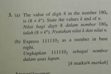 The value of digit 8 in the number 180_9
is (8* k''). State the values k and of n. 
Nilai bagi digit 8 dalam nombor 180
ialah (8* k^n). Nyatakan nilai k dan nilai n. 
(b) Express 111110_2 as a number in base 
eight. 
Ungkapkan 111110_2 sebagai nombor 
dalam asas lapan. 
[4 marks/4 markah]