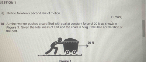 JESTION 1 
a) Define Newton's second law of motion. 
(1 mark) 
b) A mine worker pushes a cart filled with coal at constant force of 20 N as shown in 
Figure 1. Given the total mass of cart and the coals is 5 kg. Calculate acceleration of 
the cart. 
Fiaure 1