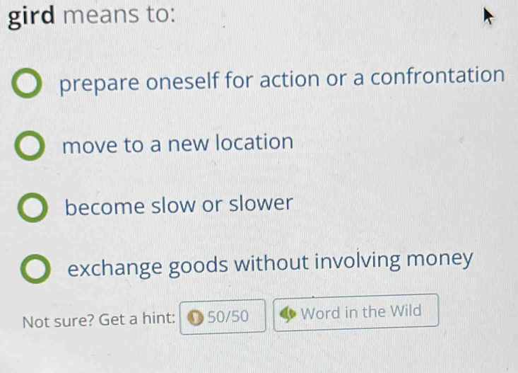 gird means to:
prepare oneself for action or a confrontation
move to a new location
become slow or slower
exchange goods without involving money
Not sure? Get a hint: 50/50 Word in the Wild