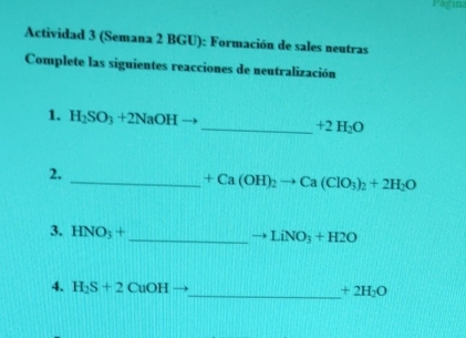 Pagin 
Actividad 3 (Semana 2 BGU): Formación de sales neutras 
Complete las siguientes reacciones de neutralización 
1. H_2SO_3+2NaOH
_  +2H_2O
2. 
_ +Ca(OH)_2to Ca(ClO_3)_2+2H_2O
3. HNO_3+ _  to LiNO_3+H2O
4. H_2S+2 Cu( OH
_  +2H_2O