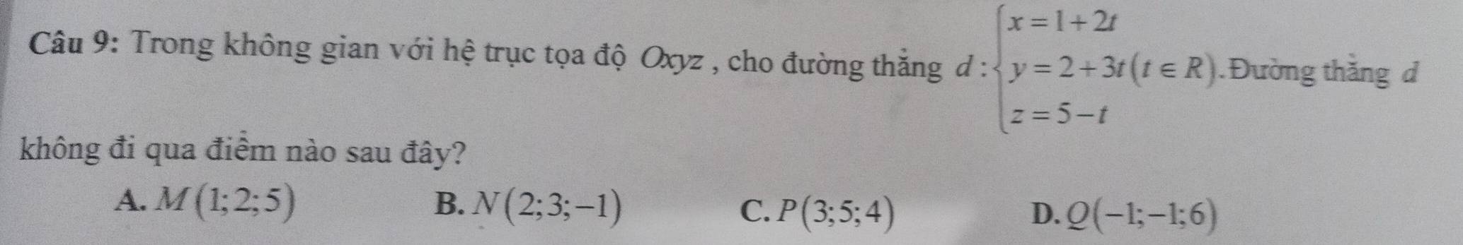 Trong không gian với hệ trục tọa độ Oxyz , cho đường thắng d:beginarrayl x=1+2t y=2+3t(t∈ R) z=5-tendarray..Đường thắng d
không đi qua điểm nào sau đây?
A. M(1;2;5) B. N(2;3;-1) C. P(3;5;4) Q(-1;-1;6)
D.