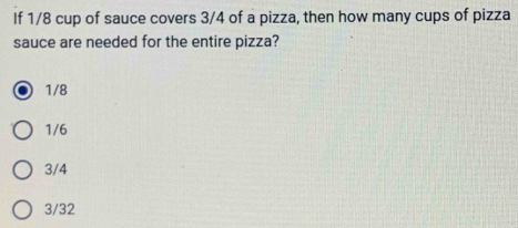 If 1/8 cup of sauce covers 3/4 of a pizza, then how many cups of pizza
sauce are needed for the entire pizza?
1/8
1/6
3/4
3/32