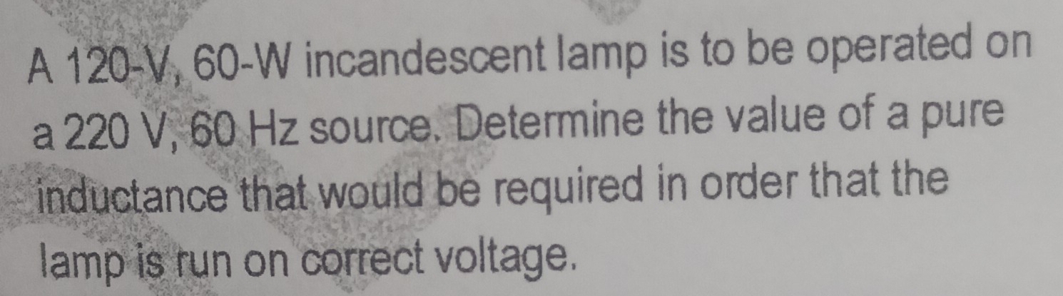 A 120-V, 60-W incandescent lamp is to be operated on 
a 220 V, 60 Hz source. Determine the value of a pure 
inductance that would be required in order that the 
lamp is run on correct voltage.