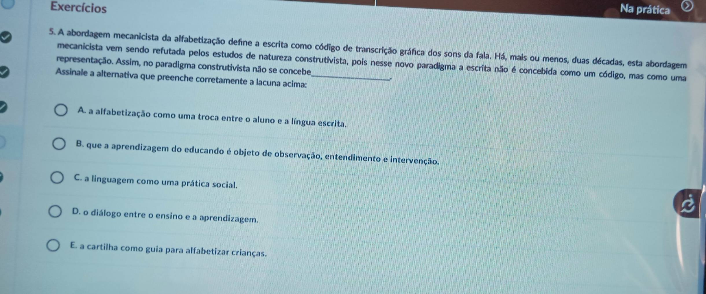 Exercícios Na prática
5. A abordagem mecanicista da alfabetização define a escrita como código de transcrição gráfica dos sons da fala. Há, mais ou menos, duas décadas, esta abordagem
mecanicista vem sendo refutada pelos estudos de natureza construtivista, pois nesse novo paradigma a escrita não é concebida como um código, mas como uma
representação. Assim, no paradigma construtivista não se concebe
Assinale a alternativa que preenche corretamente a lacuna acima:_
A. a alfabetização como uma troca entre o aluno e a língua escrita.
B. que a aprendizagem do educando é objeto de observação, entendimento e intervenção.
C. a linguagem como uma prática social.
D. o diálogo entre o ensino e a aprendizagem.
E. a cartilha como guia para alfabetizar crianças.