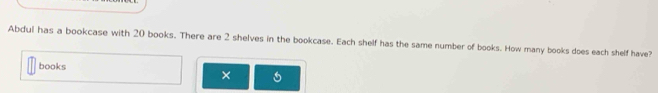 Abdul has a bookcase with 20 books. There are 2 shelves in the bookcase. Each shelf has the same number of books. How many books does each shelf have? 
books ×