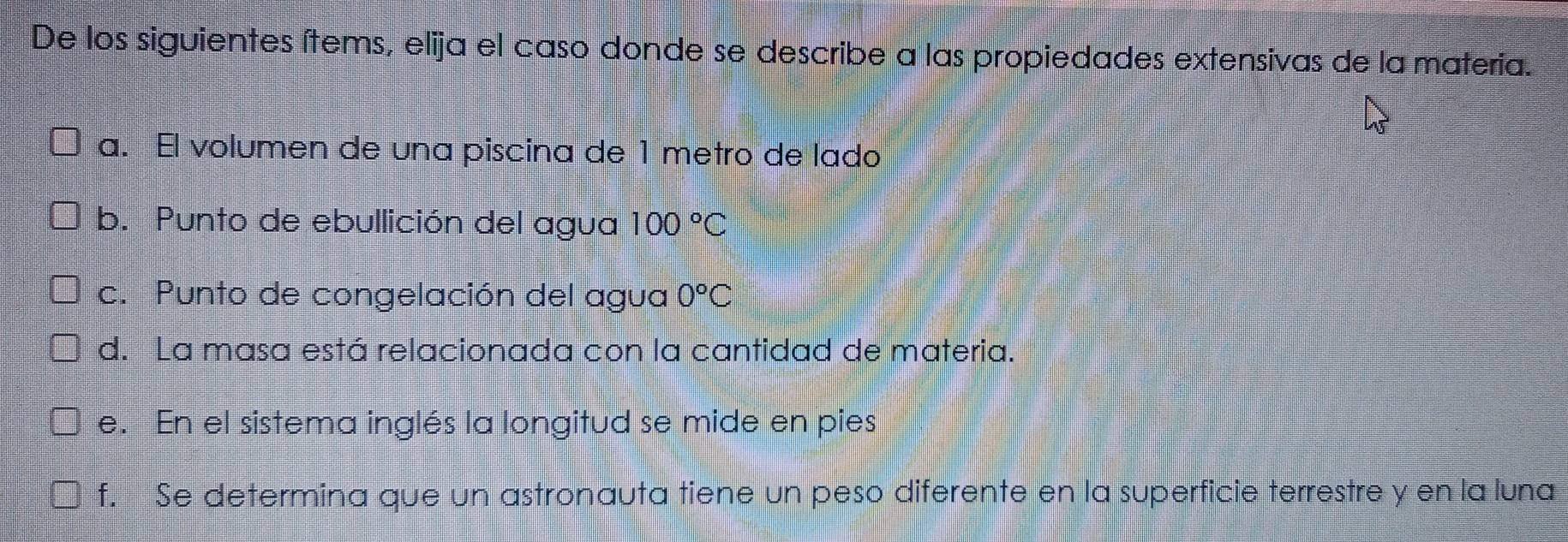 De los siguientes ítems, elija el caso donde se describe a las propiedades extensivas de la materia.
a. El volumen de una piscina de 1 metro de lado
b. Punto de ebullición del agua 100°C
c. Punto de congelación del agua 0°C
d. La masa está relacionada con la cantidad de materia.
e. En el sistema inglés la longitud se mide en pies
f. Se determina que un astronauta tiene un peso diferente en la superficie terrestre y en la luna