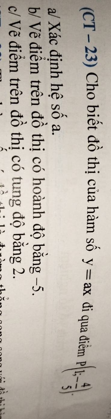 (CT - 23) Cho biết đồ thị của hàm số y=ax đi qua điểm
P(1;- 4/5 ). 
a/ Xác định hệ số a. 
b/ Vẽ điểm trên đồ thị có hoành độ bằng −5. 
c/ Vẽ điểm trên đồ thị có tung độ băng 2.