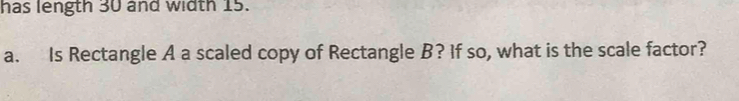 has length 30 and width 15. 
a. Is Rectangle A a scaled copy of Rectangle B? If so, what is the scale factor?