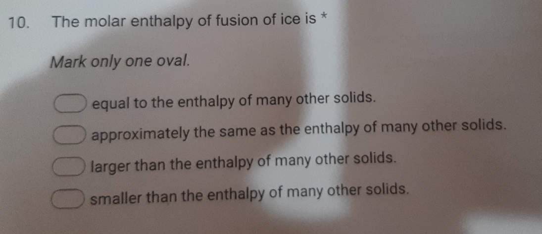 The molar enthalpy of fusion of ice is *
Mark only one oval.
equal to the enthalpy of many other solids.
approximately the same as the enthalpy of many other solids.
larger than the enthalpy of many other solids.
smaller than the enthalpy of many other solids.