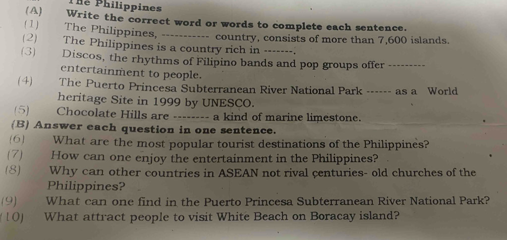 The Philippines 
(A) Write the correct word or words to complete each sentence. 
( 1) The Philippines, _------- country, consists of more than 7,600 islands. 
(2) The Philippines is a country rich in -. 
(3) Discos, the rhythms of Filipino bands and pop groups offer_ 
entertainment to people. 
(4) The Puerto Princesa Subterranean River National Park ------ as a World 
heritage Site in 1999 by UNESCO. 
(5) Chocolate Hills are -------- a kind of marine limestone. 
(B) Answer each question in one sentence. 
(6) What are the most popular tourist destinations of the Philippines? 
(7) How can one enjoy the entertainment in the Philippines? 
(8) Why can other countries in ASEAN not rival centuries- old churches of the 
Philippines? 
(9) What can one find in the Puerto Princesa Subterranean River National Park? 
( 10) What attract people to visit White Beach on Boracay island?