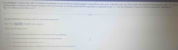 Exix Asellysis A sports Iam with 17 members is planning an ond-of-season awards banquet. It costs $8 for each meal. To find the total cost of the meals, the team uses the expression 5(g+17) whei t
e is the number of quests aftending the banquet. One team member incorrectly claims that the expression is equivalent to 5g+17 Use the Distributive Property to write an expression equivaten i
1(g+57) hat was the likely su 
lhe the Gistributive Proparty to write an equivalent expression.
h(y+f(t=Og+T36 (Simpfity your answer)
Wat was the liksty error?
A. The seam momber added the 8 to each torm in the parentheses
0. The toam montar multiplled the tarms in the parentheses
C. The sam member added the 8 to 17
0. The towrs meumber did not distributs the 5 to each ter in the parentheset