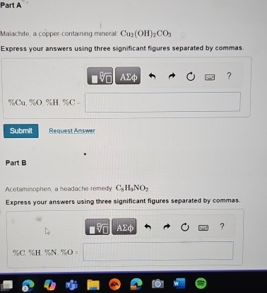 Malachite, a copper-containing mineral Cu_2(OH)_2CO_3
Express your answers using three significant figures separated by commas.
■% AΣφ ?
% Cu, % O, % H, % C 
Submit Request Answer 
Part B 
Acetaminophen, a headache remedy C_8H_9NO_2
Express your answers using three significant figures separated by commas. 
o AΣφ ?
% C. % H. % N. %O