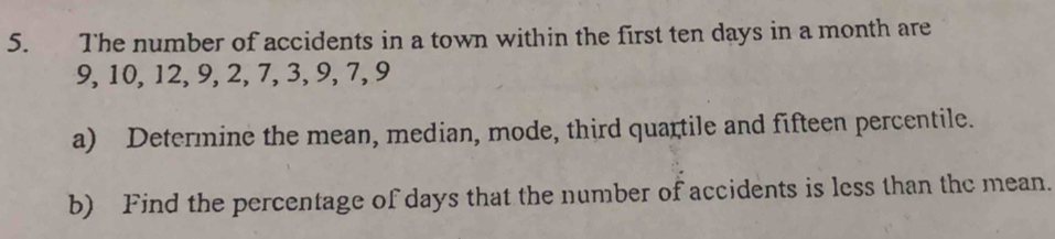 The number of accidents in a town within the first ten days in a month are
9, 10, 12, 9, 2, 7, 3, 9, 7, 9
a) Determine the mean, median, mode, third quartile and fifteen percentile. 
b) Find the percentage of days that the number of accidents is less than thc mean.