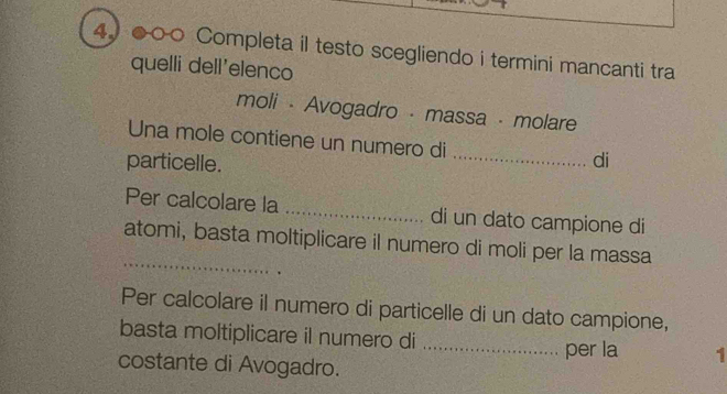 ●○○ Completa il testo scegliendo i termini mancanti tra 
quelli dell'elenco 
moli - Avogadro - massa - molare 
Una mole contiene un numero di 
particelle. _di 
Per calcolare la _di un dato campione di 
_ 
atomi, basta moltiplicare il numero di moli per la massa 
Per calcolare il numero di particelle di un dato campione, 
basta moltiplicare il numero di _per la 1 
costante di Avogadro.