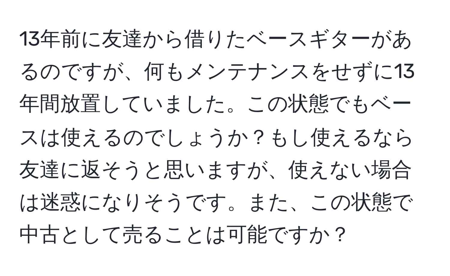 13年前に友達から借りたベースギターがあるのですが、何もメンテナンスをせずに13年間放置していました。この状態でもベースは使えるのでしょうか？もし使えるなら友達に返そうと思いますが、使えない場合は迷惑になりそうです。また、この状態で中古として売ることは可能ですか？