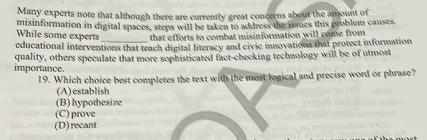 Many experts note that although there are currently great concerns about the amount of
misinformation in digital spaces, steps will be taken to address the issues this problem causes.
While some experts _that efforts to combat misinformation will come from 
educational interventions that teach digital literacy and civic innovations that protect information
quality, others speculate that more sophisticated fact-checking technology will be of utmost
importance.
19. Which choice best completes the text with the most logical and precise word or phrase?
(A)establish
(B) hypothesize
(C) prove
(D) recant