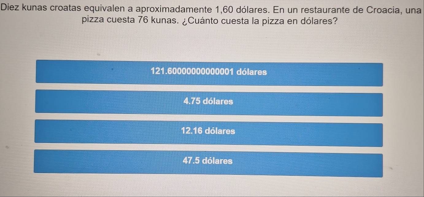 Diez kunas croatas equivalen a aproximadamente 1,60 dólares. En un restaurante de Croacia, una
pizza cuesta 76 kunas. ¿Cuánto cuesta la pizza en dólares?
121.60000000000001 dólares
4.75 dólares
12.16 dólares
47.5 dólares