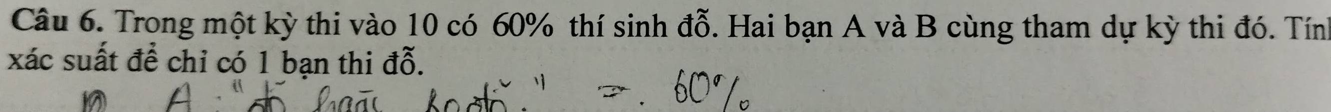 Trong một kỳ thi vào 10 có 60% thí sinh đỗ. Hai bạn A và B cùng tham dự kỳ thi đó. Tính 
xác suất để chỉ có 1 bạn thi đỗ.