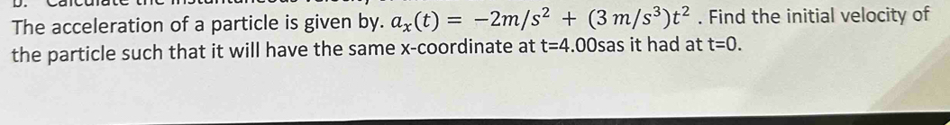 The acceleration of a particle is given by. a_x(t)=-2m/s^2+(3m/s^3)t^2. Find the initial velocity of 
the particle such that it will have the same x-coordinate at t=4.( Osas it had at t=0.