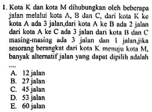 Kota K dan kota M dihubungkan oleh beberapa
jalan melalui kota A, B dan C, dari kota K ke
kota A ada 3 jalan,dari kota A ke B ada 2 jalan
dari kota A ke C ada 3 jalan dari kota B dan C
masing-masing ada 3 jalan dan 1 jalanjika
sesorang berangkat dari kota K menuju kota M,
banyak alternatif jalan yang dapat dipilih adalah 
_
..
A. 12 jalan
B. 27 jalan
C. 45 jalan
D. 53 jalan
E. 60 jalan