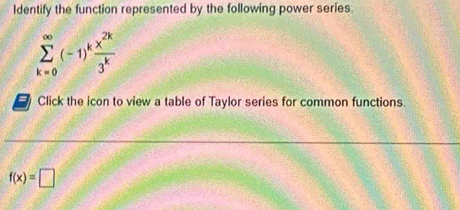 Identify the function represented by the following power series.
sumlimits _(k=0)^(∈fty)(-1)^k x^(2k)/3^k 
Click the icon to view a table of Taylor series for common functions.
f(x)=□