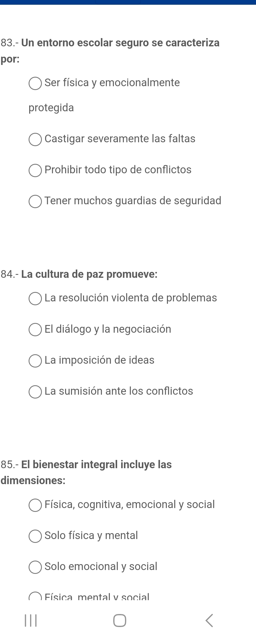 83.- Un entorno escolar seguro se caracteriza
por:
Ser física y emocionalmente
protegida
Castigar severamente las faltas
Prohibir todo tipo de conflictos
Tener muchos guardias de seguridad
84.- La cultura de paz promueve:
La resolución violenta de problemas
El diálogo y la negociación
La imposición de ideas
La sumisión ante los conflictos
85.- El bienestar integral incluye las
dimensiones:
Física, cognitiva, emocional y social
Solo física y mental
Solo emocional y social
Física mental v social