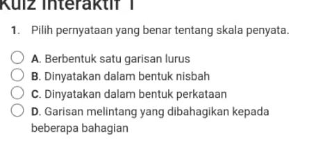 Kuiz Interaktif 1
1. Pilih pernyataan yang benar tentang skala penyata.
A. Berbentuk satu garisan lurus
B. Dinyatakan dalam bentuk nisbah
C. Dinyatakan dalam bentuk perkataan
D. Garisan melintang yang dibahagikan kepada
beberapa bahagian