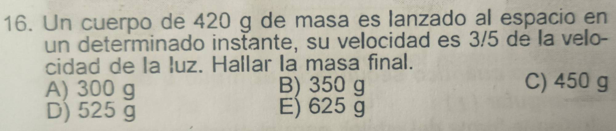 Un cuerpo de 420 g de masa es lanzado al espacio en
un determinado instante, su velocidad es 3/5 de la velo-
cidad de la luz. Hallar la masa final.
A) 300 g
B) 350 g C) 450 g
D) 525 g
E) 625 g