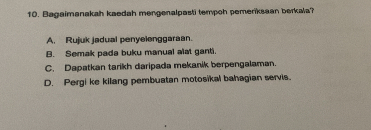 Bagaimanakah kaedah mengenalpasti tempoh pemeriksaan berkala?
A. Rujuk jadual penyelenggaraan.
B. Semak pada buku manual alat ganti.
C. Dapatkan tarikh daripada mekanik berpengalaman.
D. Pergi ke kilang pembuatan motosikal bahagian servis.