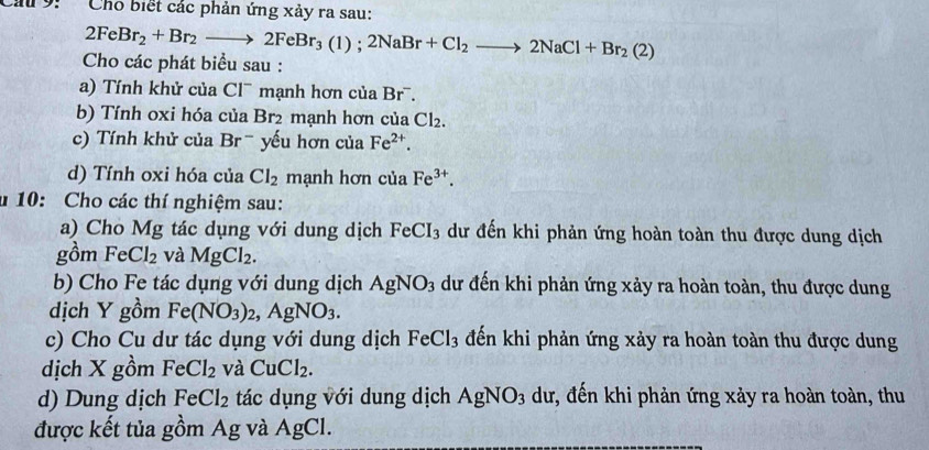 Cho biết các phản ứng xảy ra sau:
2FeBr_2+Br_2to 2FeBr_3(1);2NaBr+Cl_2to 2NaCl+Br_2(2)
Cho các phát biểu sau : 
a) Tính khử của Cl¯ mạnh hơn của Br¯. 
b) Tính oxi hóa của Br2 mạnh hơn của Cl_2. 
c) Tính khử của Brˉ yếu hơn của Fe^(2+). 
d) Tính oxi hóa của Cl_2 mạnh hơn của Fe^(3+). 
u 10: Cho các thí nghiệm sau: 
a) Cho Mg tác dụng với dung dịch FeCI_3 dư đến khi phản ứng hoàn toàn thu được dung dịch 
gồm FeCl_2 và MgCl_2. 
b) Cho Fe tác dụng với dung dịch AgNO_3 dư đến khi phản ứng xảy ra hoàn toàn, thu được dung 
dịch Y gồm Fe(NO_3)_2, AgNO_3. 
c) Cho Cu dư tác dụng với dung dịch FeCl_3 đến khi phản ứng xảy ra hoàn toàn thu được dung 
dịch X gồm FeCl_2 và CuCl_2. 
d) Dung dịch FeCl_2 tác dụng với dung dịch AgNO_3 dư, đến khi phản ứng xảy ra hoàn toàn, thu 
được kết tủa gồm Ag và AgCl.