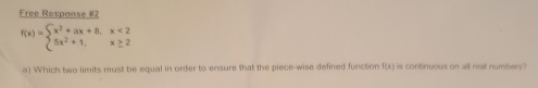 Free Respanse #2
f(x)=beginarrayl x^2+ax+8,x<2 5x^2+1,x≥ 2endarray.
a) Which two limits must be equal in order to ensure that the piece-wise defined function (8) is contiruous on all real numbers .