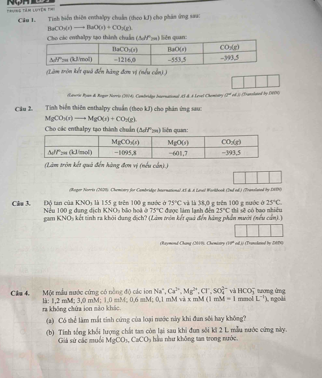 trung tâm luyện thi
Câu 1. Tính biến thiên enthalpy chuẩn (theo kJ) cho phản ứng sau:
BaCO_3(s)to BaO(s)+CO_2(g).
Cho các enthalpy tạo thành chuẩn (△ _fH°_298) liên quan:
(Làm tròn kết quả đến hàng đơn vị (nếu cần).)
(Lawrie Ryan & Roger Norris (2014). Cambridge International AS & A Level Chemistry (2^(sim)ed.)) ) (Translated by DHN)
Câu 2. Tính biến thiên enthalpy chuẩn (theo kJ) cho phản ứng sau:
MgCO_3(s)to MgO(s)+CO_2(g).
Cho các enthalpy tạo thành chuẩn (△ _fH°_298) liên quan:
(Làm tròn kết quả đến hàng đơn vị (nếu cần).)
(Roger Norris (2020). Chemistry for Cambridge International AS & A Level Workbook (2nd ed.) (Translated by DHN)
Câu 3. Độ tan của KNO_3 là 155 g trên 100 g nước ở 75°C và là 38,0 g trên 100 g nước ở 25°C.
Nếu 100 g dung dịch KNO_3 bão hoà ở 75°C được làm lạnh đến 25°C thì sẽ có bao nhiêu
gam KNO_3 kết tinh ra khỏi dung dịch? (Làm tròn kết quả đến hàng phần mười (nếu cần).)
(Raymond Chang (2010). Chemistry (10^aed.)) (Translated by DHN)
Câu 4. Một mẫu nước cứng có nồng độ các ion Na^+,Ca^(2+),Mg^(2+),Cl^-,SO_4^((2-) và HCO_3^- tương ứng
là: 1,2 mM; 3,0 mM; 1,0 mM; 0,6 mM; 0,1 mM và x mM ( 1mM=1 mmol L^-1)) , ngoài
ra không chứa ion nào khác.
(a) Có thể làm mất tính cứng của loại nước này khi đun sôi hay không?
(b) Tính tổng khối lượng chất tan còn lại sau khi đun sôi kĩ 2 L mẫu nước cứng này.
Giả sử các muối MgCO_3,CaCO_3 hầu như không tan trong nước.