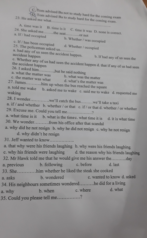 C. Tom advised Ba not to study hard for the coming exam
_
D Tom advised Ba to study hard for the coming exam.
23. He asked me what
A. time was it B. time is it C. time it was D. none is correct.
24. She asked me_ the seat or not
a. If / had occupied b. Whether / was occupied
c. If / has been occupied d. Whether / occupied
25. The policeman asked us
a. had any of us seen the accident happen. b. If had any of us seen the
accident happen
c. Whether any of us had seen the accident happen d. that if any of us had seen
the accident happen
26. I asked him _but he said nothing
a. what the matter was b. what was the matter
c. the matter was what d. what’s the matter was
27. James_ him up when the bus reached the square 
a. told me wake b. asked me to wake c. said me to wake d. requested me
waking
28. I wonder _we’ll catch the bus _we’ll take a taxi
a. if / and whether b. whether / or that c. if / or that d. whether / or whether
29. Excuse me. Could you tell me _?
a. what time is it b. what is the timec. what time it is d. it is what time
30. We wonder_ from his office after that scandal
a. why did he not resign b. why he did not resign c. why he not resign
d. why didn’t he resign
31. Jeff wanted to know_
a. that why were his friends laughing b. why were his friends laughing
c. why his friends were laughing d. the reason why his friends laughing
32. Mr Hawk told me that he would give me his answer the_ ...day
a. previous b. following c. before d. last
33. She_ him whether he liked the steak she cooked
a. asks b. wondered c. wanted to know d. asked
34. His neighbours sometimes wondered._ he did for a living
a. why b. when c. where d. what
35. Could you please tell me_ .?