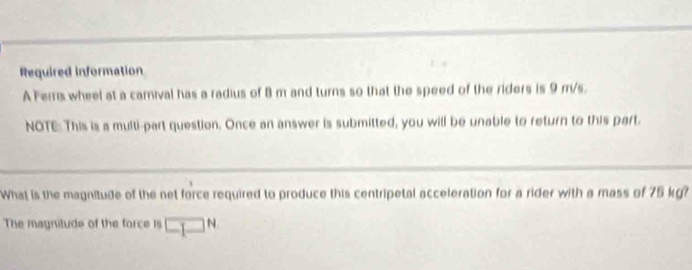 Required information 
A Ferrs wheel at a camival has a radius of 8 m and turns so that the speed of the riders is 9 m/s. 
NOTE: This is a multi-part question. Once an answer is submitted, you will be unable to return to this part. 
What is the magnitude of the net force required to produce this centripetal acceleration for a rider with a mass of 75 kg? 
The magnitude of the force is □^N