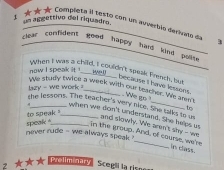 1 ★★★ Completa il testo con un auvertão derivato d un aggettivo del riquadro 
3 
clear confident good happy had kind polite 
now I speak it ! 
When I was a child. I couldn't speak French, but 
we u 
lazy - we work ? 
because I have lessons. We go 
We study twice a week with our teacher. Vre aren't 
to 
the lessons. The teacher's very nice. She tarks to us and slowly. We aren't shy - we 
when we don't understand. She helps us 
speak " to speak 
never rude - we always speak 
in the group. And, of course, we're in class 
2 ★★★ Wellminary Scegli la risne