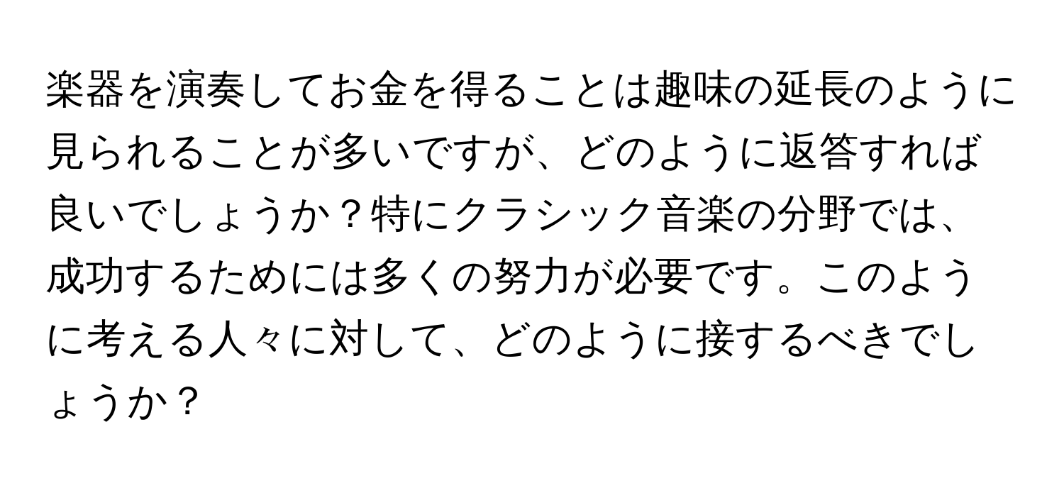 楽器を演奏してお金を得ることは趣味の延長のように見られることが多いですが、どのように返答すれば良いでしょうか？特にクラシック音楽の分野では、成功するためには多くの努力が必要です。このように考える人々に対して、どのように接するべきでしょうか？