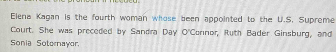 Elena Kagan is the fourth woman whose been appointed to the U.S. Supreme 
Court. She was preceded by Sandra Day O'Connor, Ruth Bader Ginsburg, and 
Sonia Sotomayor.