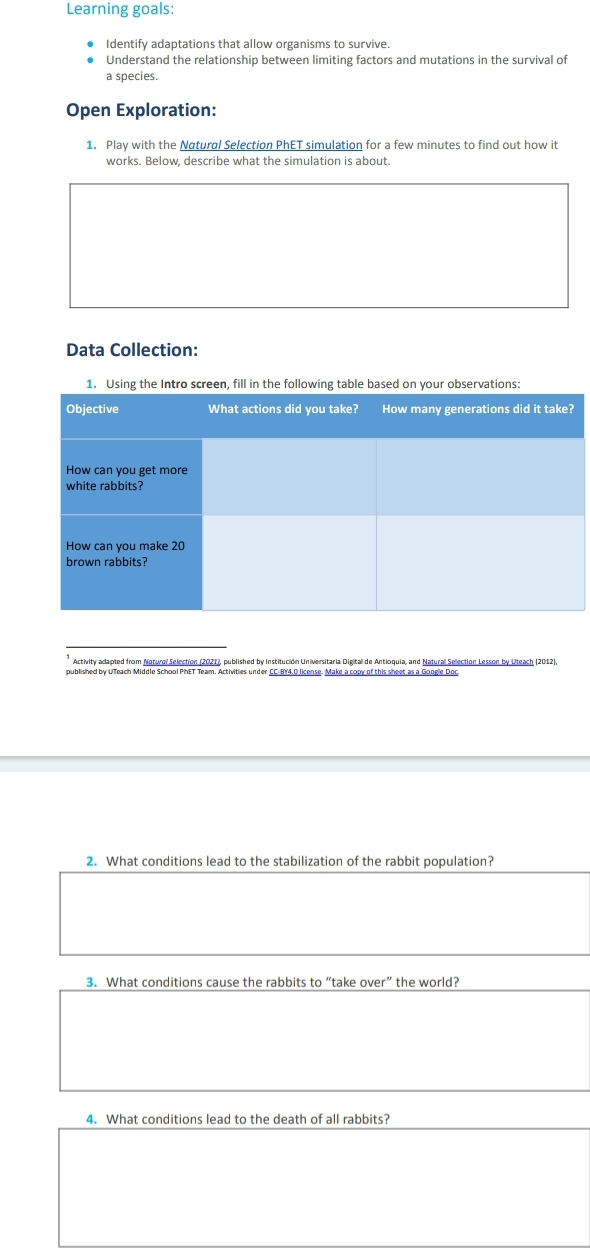 Learning goals: 
Identify adaptations that allow organisms to survive. 
Understand the relationship between limiting factors and mutations in the survival of 
a species. 
Open Exploration: 
1. Play with the Natural Selection PhET simulation for a few minutes to find out how it 
works. Below, describe what the simulation is about. 
Data Collection: 
1. Using the Intro screen, fill in the following table based on your observations: 
Objective What actions did you take? How many generations did it take? 
How can you get more 
white rabbits? 
How can you make 20
brown rabbits? 
Activity adapted from Noturol Selection (2021), published by Institución Universitaria Digital de Antioquia, and Natural Selection Lesson by Uteach (2012), 
published by UTeach Middle School PhET Team. Activities under CC-BY4.0 license. Make a copy of this sheet as a Google Doc 
2. What conditions lead to the stabilization of the rabbit population? 
3. What conditions cause the rabbits to “take over'' the world? 
4. What conditions lead to the death of all rabbits?