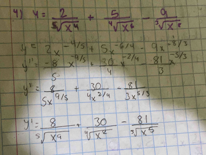 y= 2/sqrt[5](x^4) + 5/sqrt[4](x^6) - 9/sqrt[3](x^8) 
y=2x^(-4/5)+5x^(-6/4)-9x^(-8/3)
y''= (-8)/5 x^(-9/5)+ 30/4 x^(-2/4)- 81/3 x^(-5/3)
y'= 8/5x^(9/5) + 30/4x^(2/4) - 81/3x^(5/3) 
y'= 8/sqrt[5](x^9) + 30/sqrt[4](x^2) - 81/sqrt[3](x^5) 