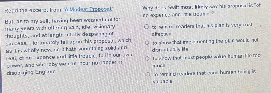 Read the excerpt from "A Modest Proposal." Why does Swift most likely say his proposal is "of
But, as to my self, having been wearied out for no expence and little trouble"?
many years with offering vain, idle, visionary to remind readers that his plan is very cost
thoughts, and at length utterly despairing of effective
success, I fortunately fell upon this proposal, which, to show that implementing the plan would not
as it is wholly new, so it hath something solid and disrupt daily life
real, of no expence and little trouble, full in our own
power, and whereby we can incur no danger in much to show that most people value human life too
disobliging England.
to remind readers that each human being is
valuable