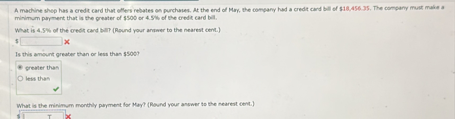 A machine shop has a credit card that offers rebates on purchases. At the end of May, the company had a credit card bill of $18,456.35. The company must make a
minimum payment that is the greater of $500 or 4.5% of the credit card bill.
What is 4.5% of the credit card bill? (Round your answer to the nearest cent.)
□ * 
Is this amount greater than or less than $500?
greater than
less than
What is the minimum monthly payment for May? (Round your answer to the nearest cent.)
ς I